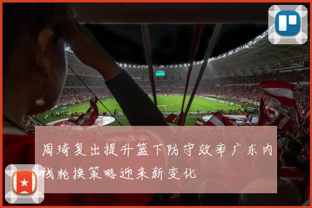 周琦复出提升篮下防守效率广东内线轮换策略迎来新变化